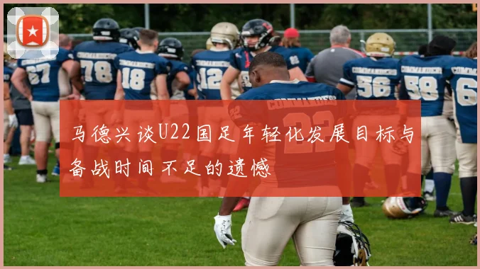 马德兴谈U22国足年轻化发展目标与备战时间不足的遗憾