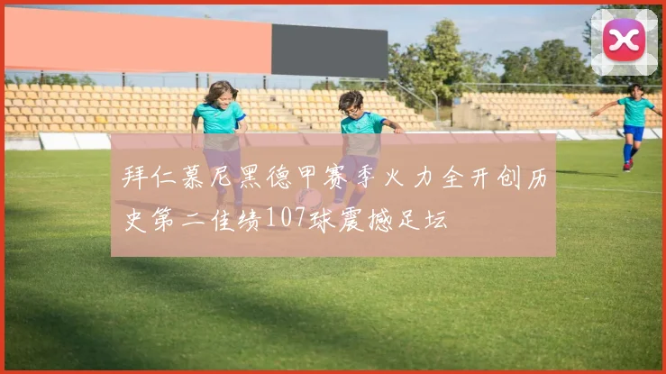 拜仁慕尼黑德甲赛季火力全开创历史第二佳绩107球震撼足坛