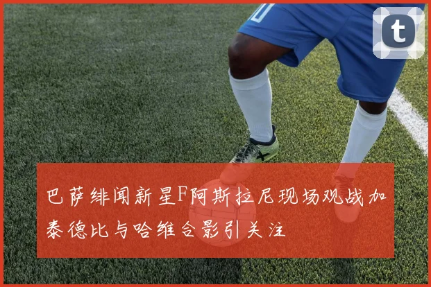 巴萨绯闻新星F阿斯拉尼现场观战加泰德比与哈维合影引关注