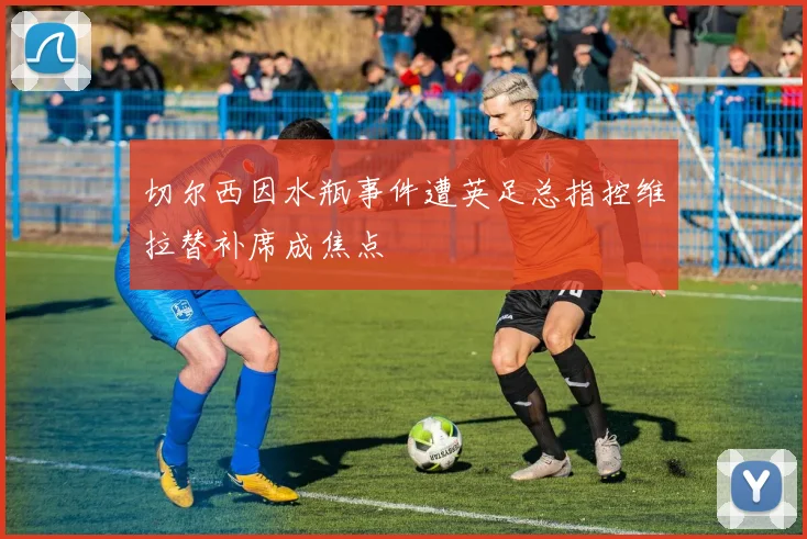 切尔西因水瓶事件遭英足总指控维拉替补席成焦点