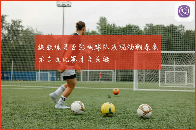 换教练是否影响球队表现杨瀚森表示专注比赛才是关键