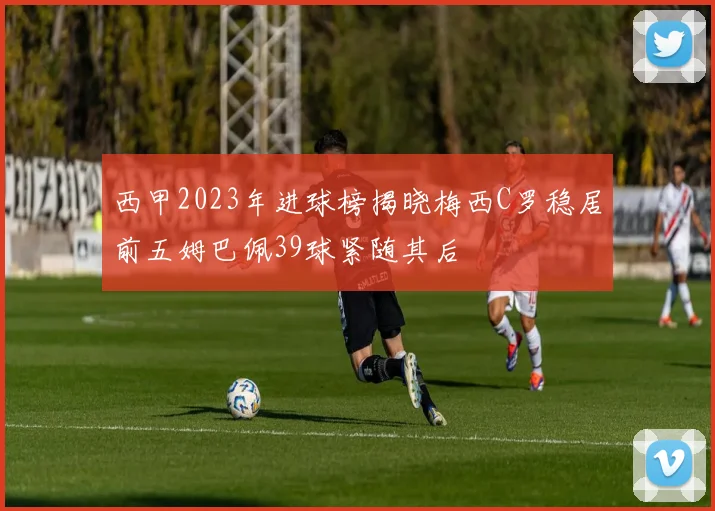 西甲2023年进球榜揭晓梅西C罗稳居前五姆巴佩39球紧随其后