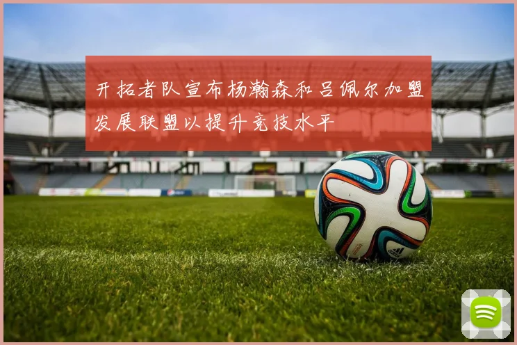 开拓者队宣布杨瀚森和吕佩尔加盟发展联盟以提升竞技水平