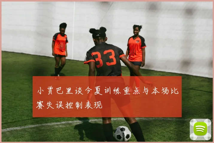 小贾巴里谈今夏训练重点与本场比赛失误控制表现