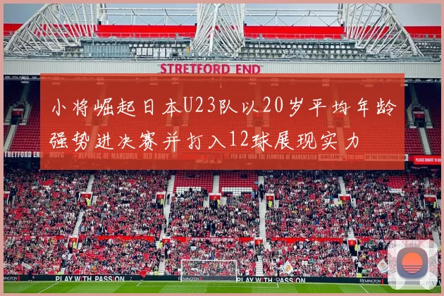小将崛起日本U23队以20岁平均年龄强势进决赛并打入12球展现实力
