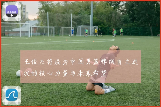 王俊杰将成为中国男篮锋线自主进攻的核心力量与未来希望