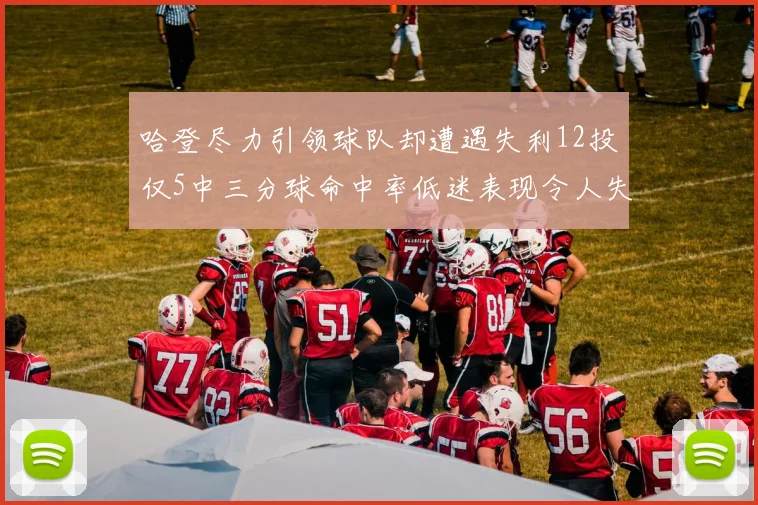 哈登尽力引领球队却遭遇失利12投仅5中三分球命中率低迷表现令人失望