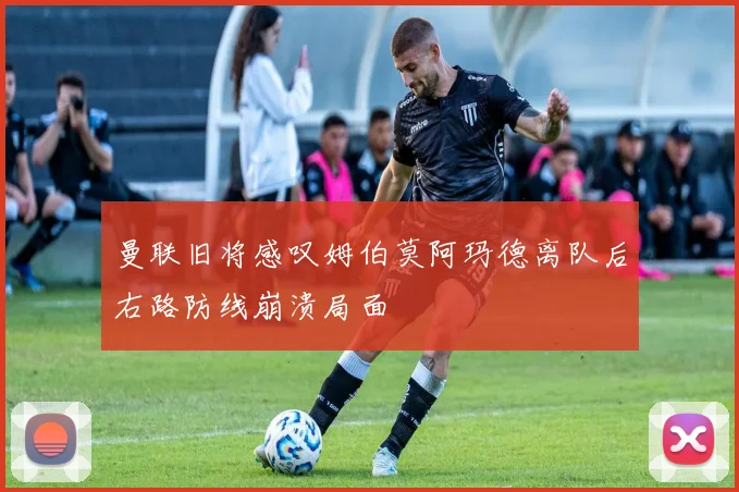 曼联旧将感叹姆伯莫阿玛德离队后右路防线崩溃局面