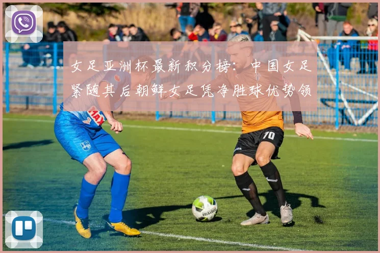 女足亚洲杯最新积分榜：中国女足紧随其后朝鲜女足凭净胜球优势领跑