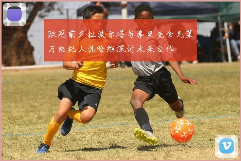 欧冠前夕拉波尔塔与弗里克会见莱万经纪人扎哈维探讨未来合作