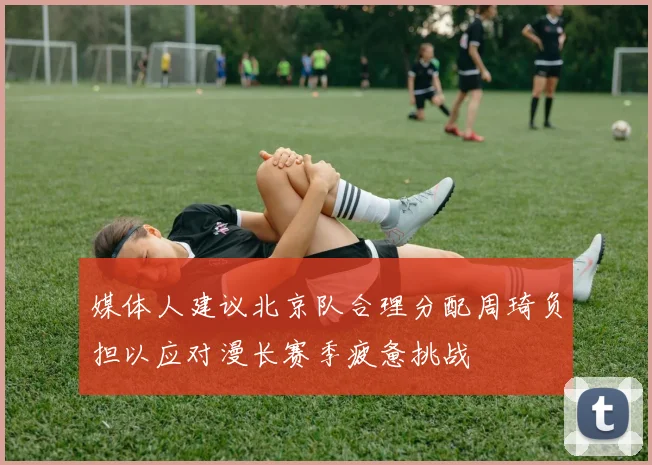 媒体人建议北京队合理分配周琦负担以应对漫长赛季疲惫挑战
