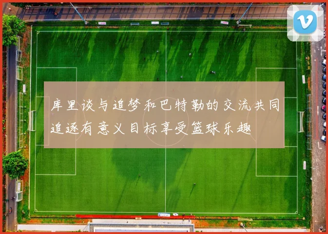 库里谈与追梦和巴特勒的交流共同追逐有意义目标享受篮球乐趣