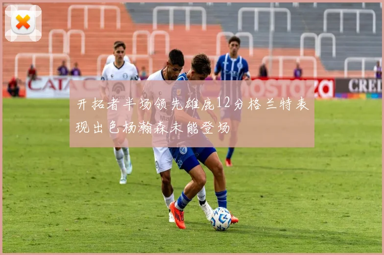 开拓者半场领先雄鹿12分格兰特表现出色杨瀚森未能登场