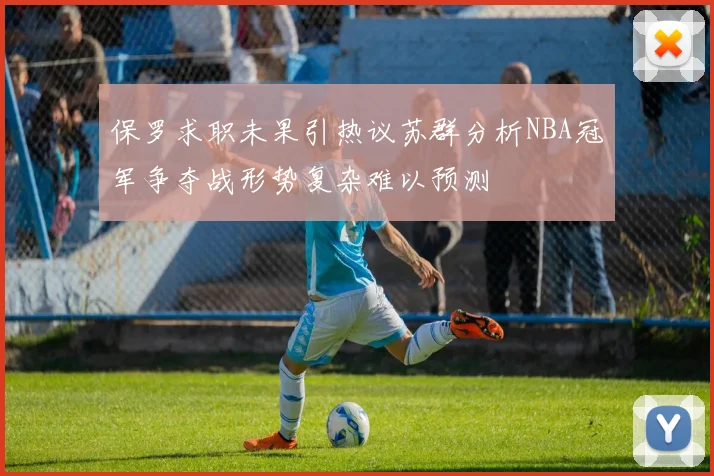 保罗求职未果引热议苏群分析NBA冠军争夺战形势复杂难以预测