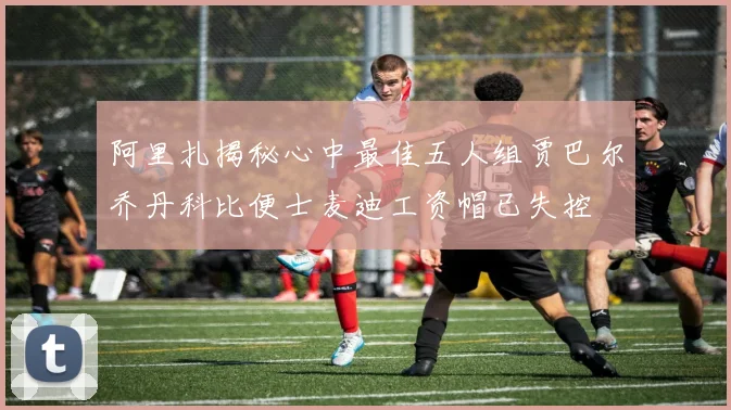 阿里扎揭秘心中最佳五人组贾巴尔乔丹科比便士麦迪工资帽已失控