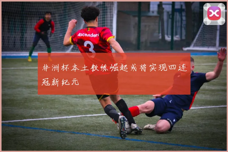 非洲杯本土教练崛起或将实现四连冠新纪元