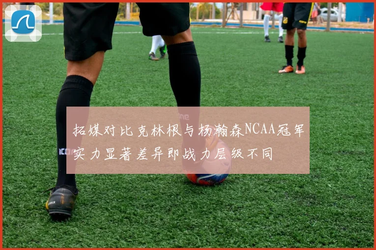 拓媒对比克林根与杨瀚森NCAA冠军实力显著差异即战力层级不同