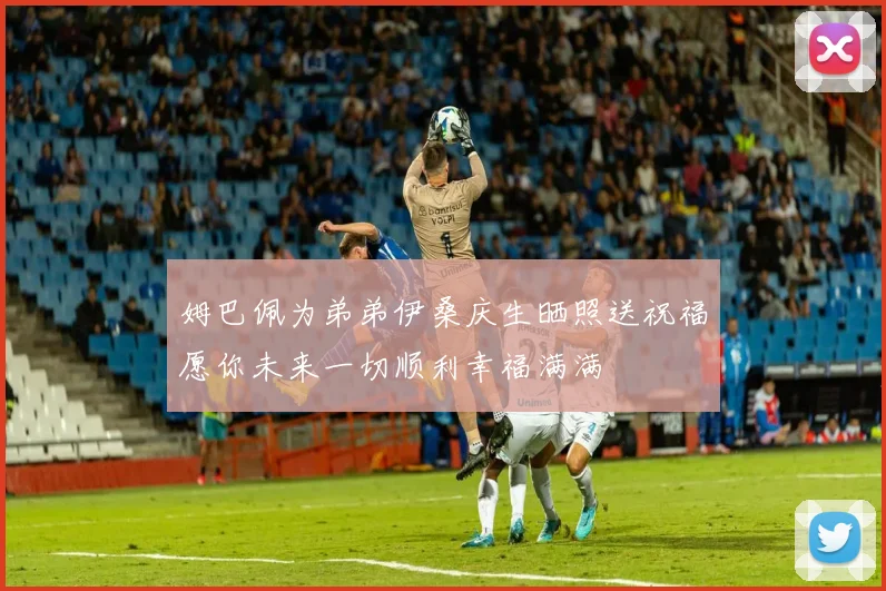 姆巴佩为弟弟伊桑庆生晒照送祝福愿你未来一切顺利幸福满满