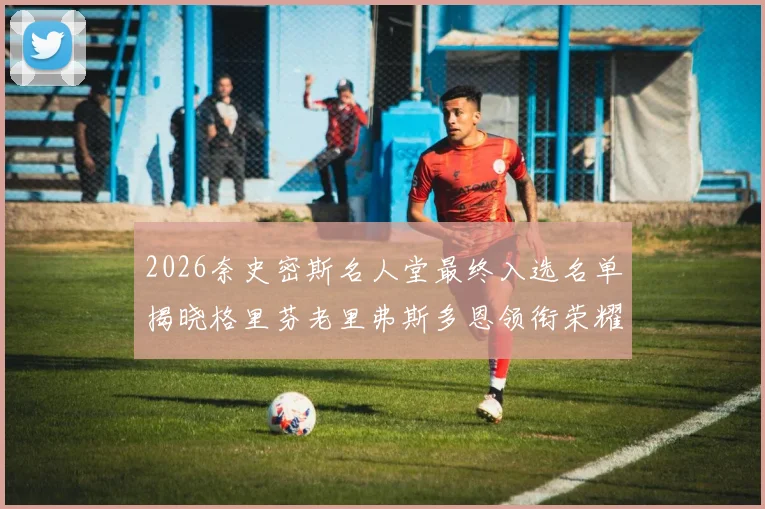 2026奈史密斯名人堂最终入选名单揭晓格里芬老里弗斯多恩领衔荣耀时刻