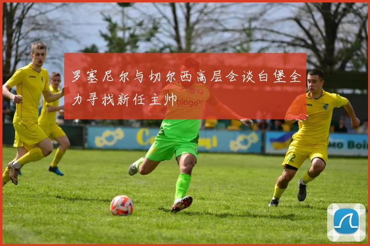 罗塞尼尔与切尔西高层会谈白堡全力寻找新任主帅