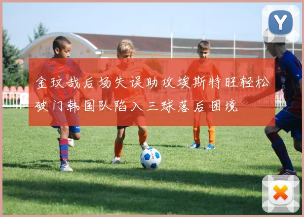 金玟哉后场失误助攻埃斯特旺轻松破门韩国队陷入三球落后困境