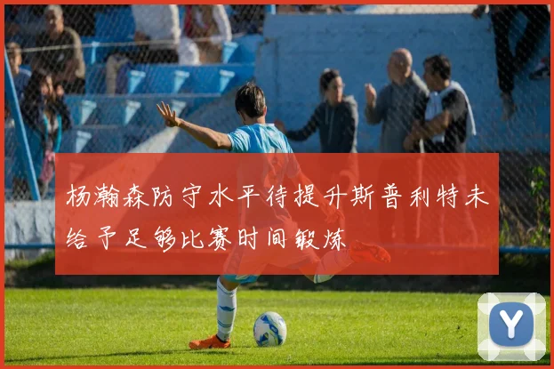 杨瀚森防守水平待提升斯普利特未给予足够比赛时间锻炼