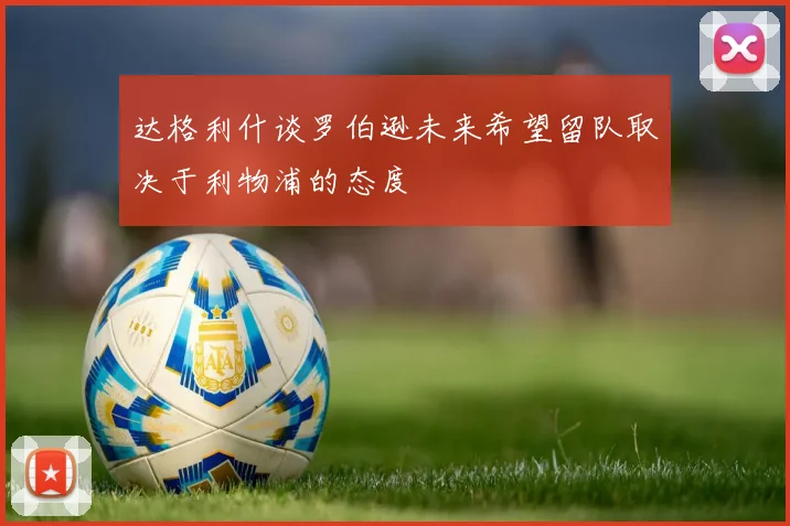 达格利什谈罗伯逊未来希望留队取决于利物浦的态度