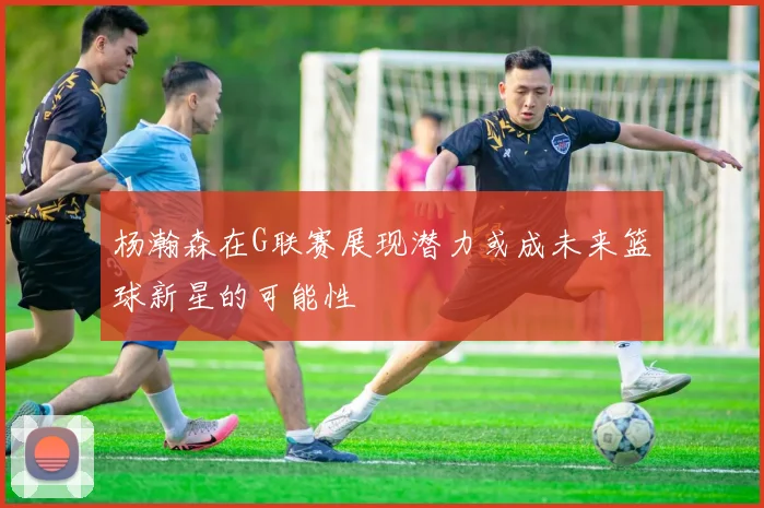 杨瀚森在G联赛展现潜力或成未来篮球新星的可能性