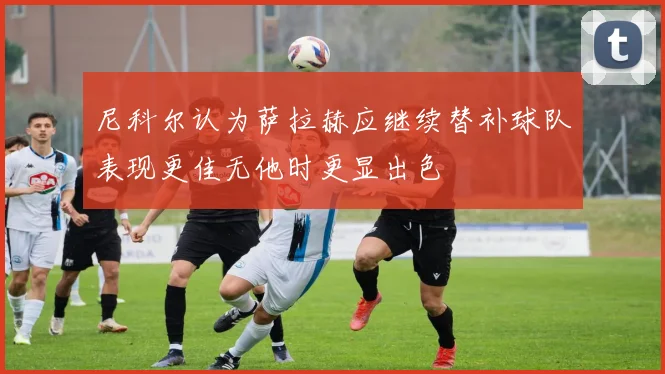 尼科尔认为萨拉赫应继续替补球队表现更佳无他时更显出色