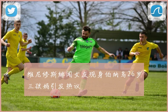 维尼修斯绯闻女友现身伯纳乌26岁三孩妈引发热议