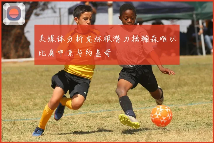 美媒体分析克林根潜力杨瀚森难以比肩申京与约基奇