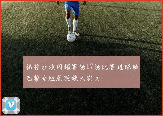 福将杜埃闪耀赛场17场比赛进球助巴黎全胜展现强大实力