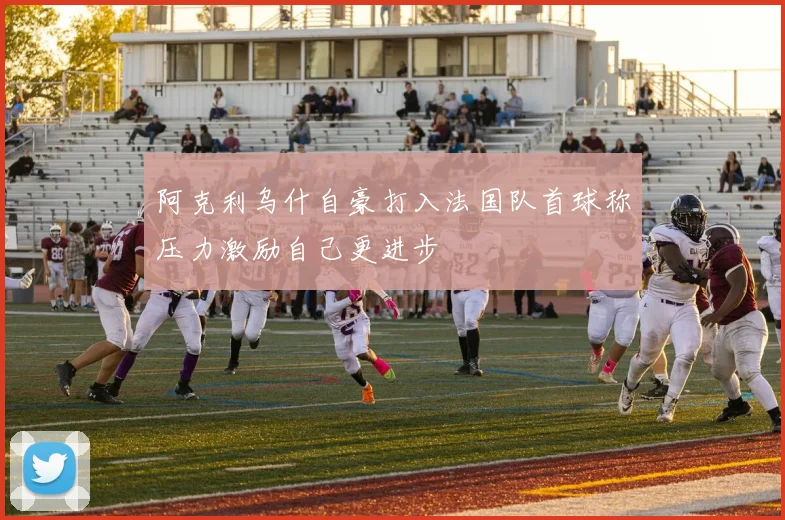 阿克利乌什自豪打入法国队首球称压力激励自己更进步