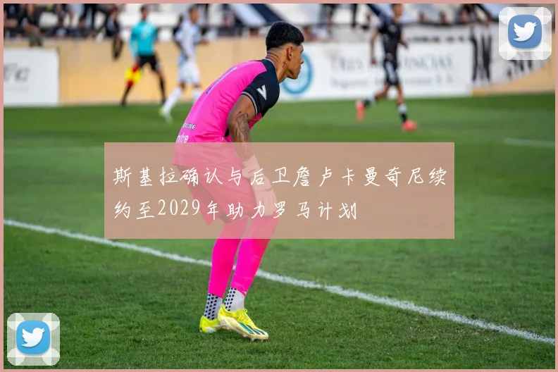 斯基拉确认与后卫詹卢卡曼奇尼续约至2029年助力罗马计划