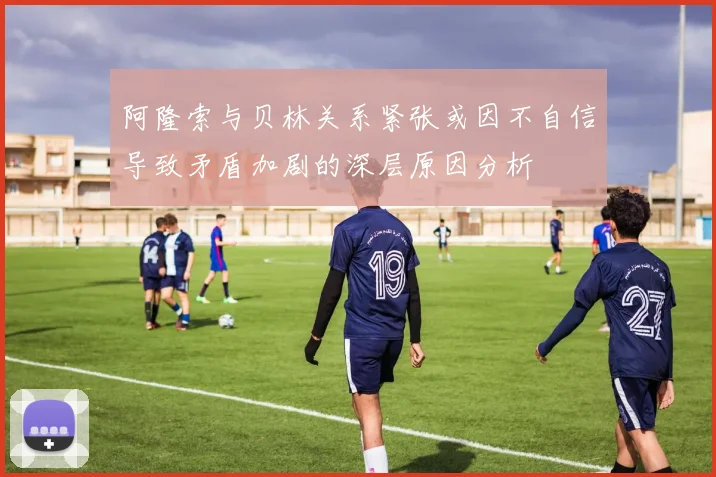 阿隆索与贝林关系紧张或因不自信导致矛盾加剧的深层原因分析