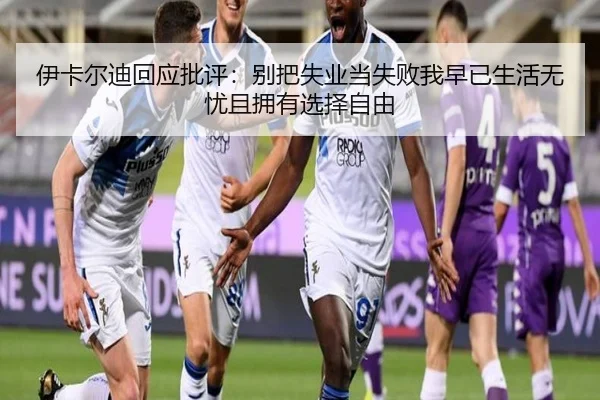 伊卡尔迪回应批评:别把失业当失败我早已生活无忧且拥有选择自由
